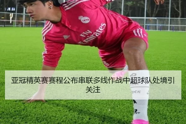 亚冠精英赛赛程公布串联多线作战中超球队处境引关注
